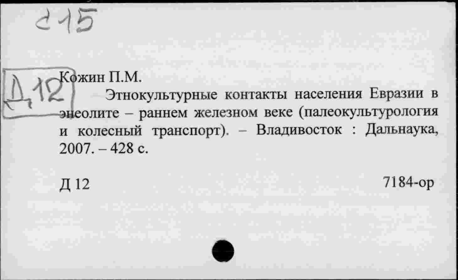 ﻿
ä ) —Кожин П.М.
JJ I	Этнокультурные контакты населения Евразии в
—-—энеолите - раннем железном веке (палеокультурология
и колесный транспорт). - Владивосток : Дальнаука, 2007.-428 с.
Д12
7184-ор